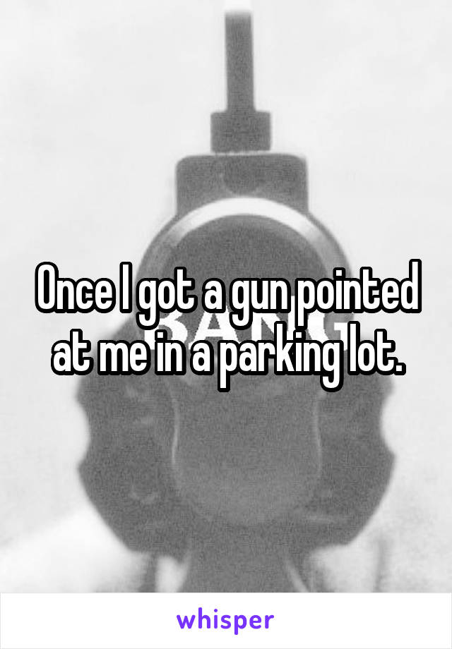 Once I got a gun pointed at me in a parking lot.