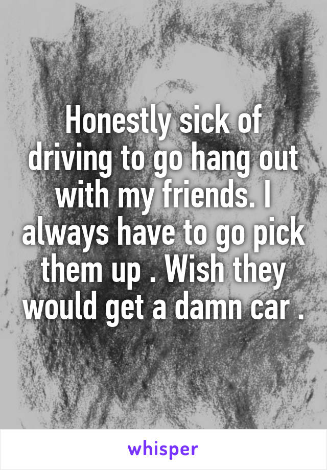 Honestly sick of driving to go hang out with my friends. I always have to go pick them up . Wish they would get a damn car . 