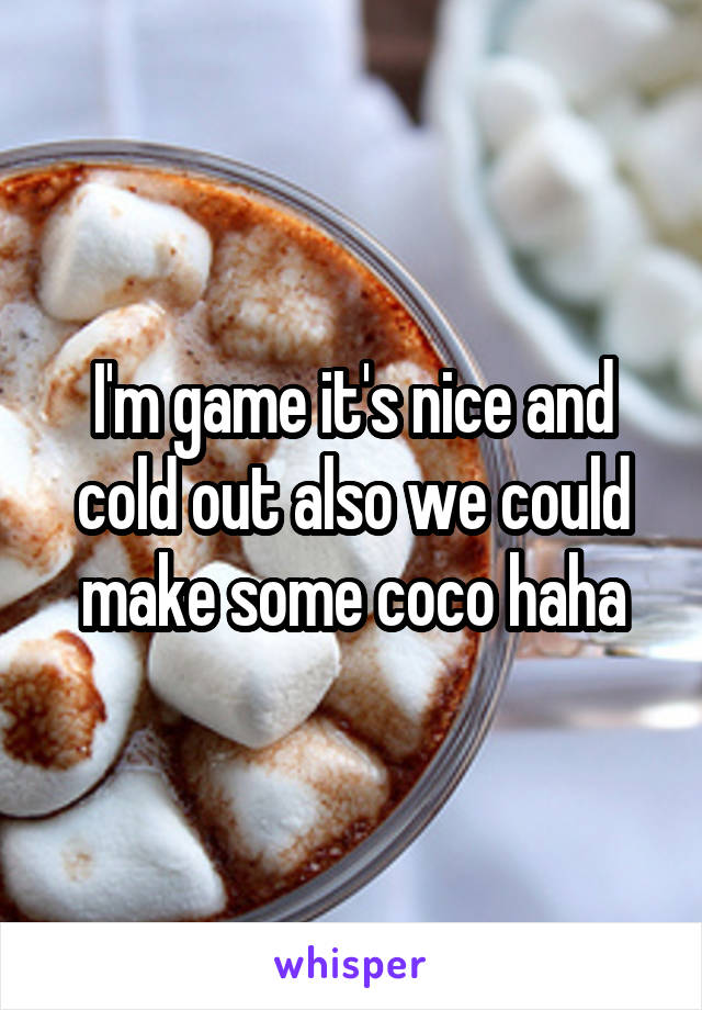 I'm game it's nice and cold out also we could make some coco haha