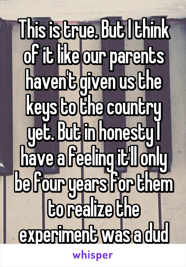 This is true. But I think of it like our parents haven't given us the keys to the country yet. But in honesty I have a feeling it'll only be four years for them to realize the experiment was a dud