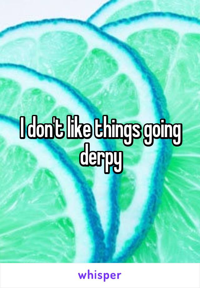 I don't like things going derpy