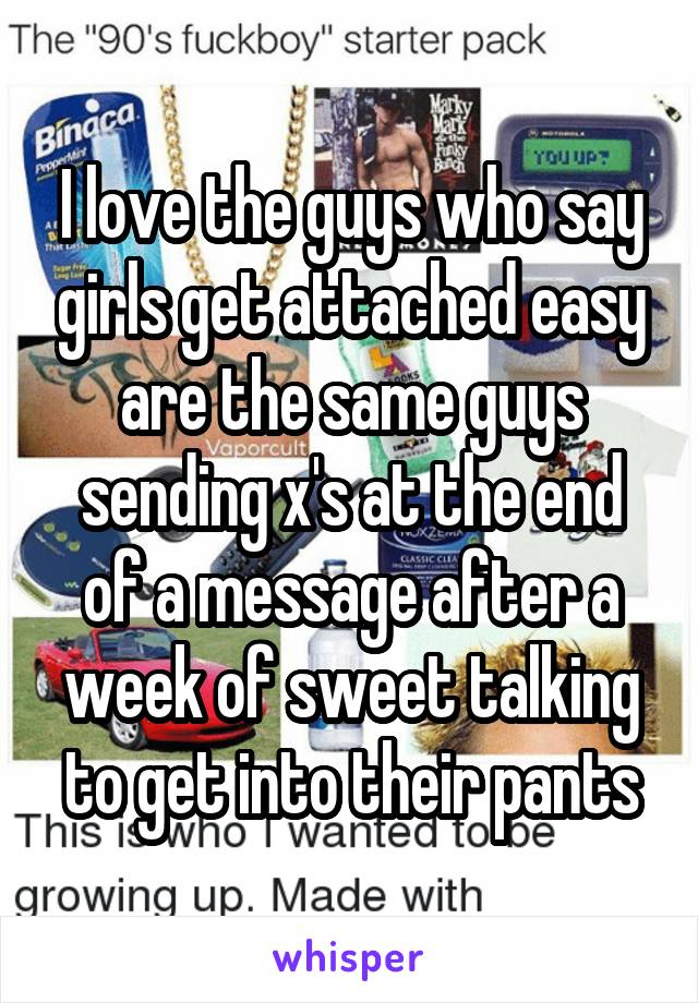 I love the guys who say girls get attached easy are the same guys sending x's at the end of a message after a week of sweet talking to get into their pants