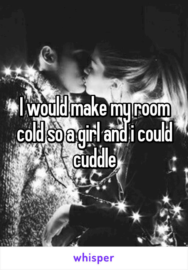 I would make my room cold so a girl and i could cuddle