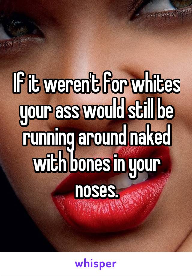 If it weren't for whites your ass would still be running around naked with bones in your noses.