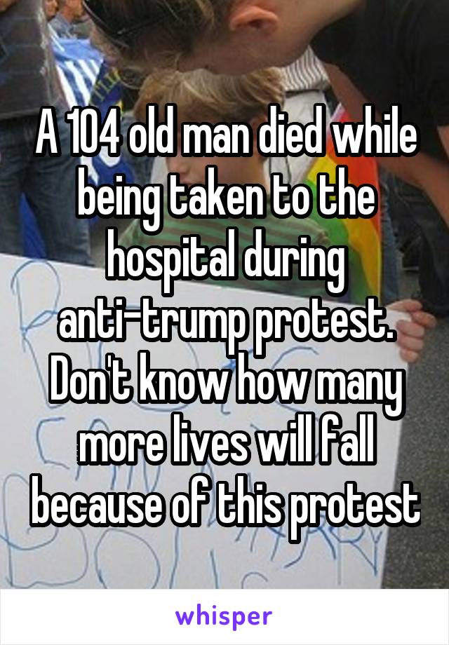 A 104 old man died while being taken to the hospital during anti-trump protest. Don't know how many more lives will fall because of this protest