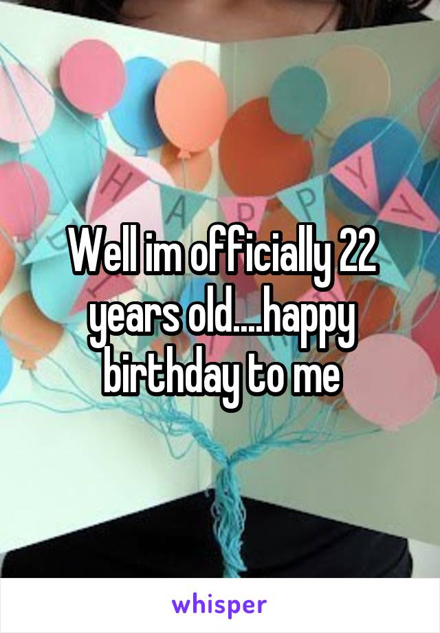 Well im officially 22 years old....happy birthday to me