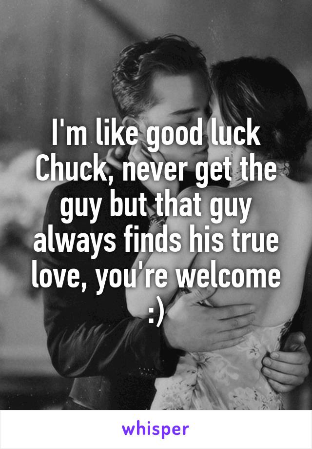 I'm like good luck Chuck, never get the guy but that guy always finds his true love, you're welcome :)