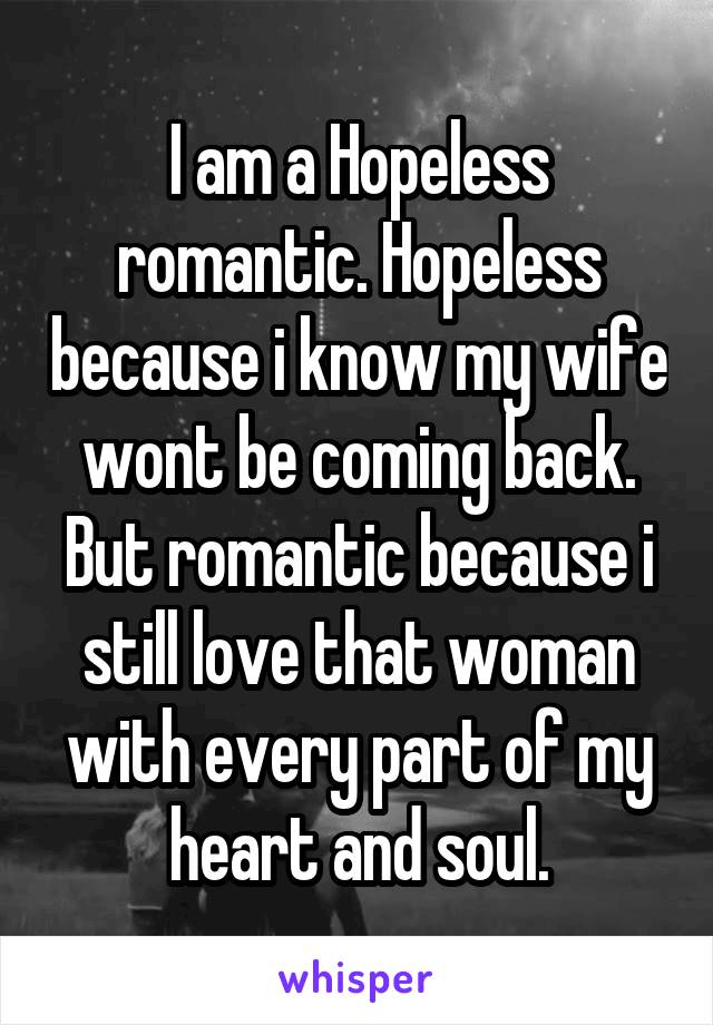 I am a Hopeless romantic. Hopeless because i know my wife wont be coming back. But romantic because i still love that woman with every part of my heart and soul.