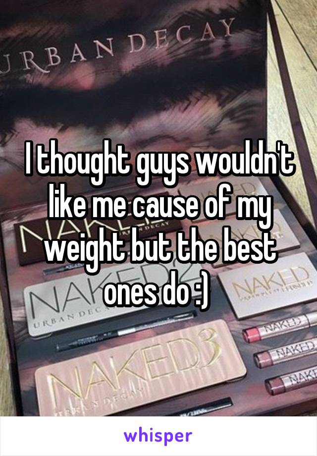 I thought guys wouldn't like me cause of my weight but the best ones do :) 