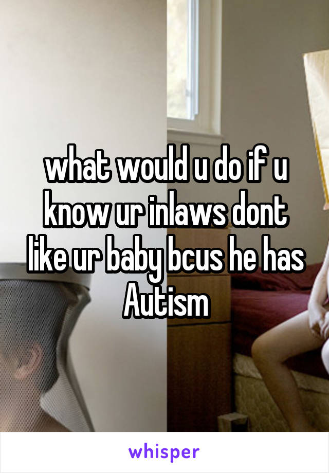 what would u do if u know ur inlaws dont like ur baby bcus he has Autism