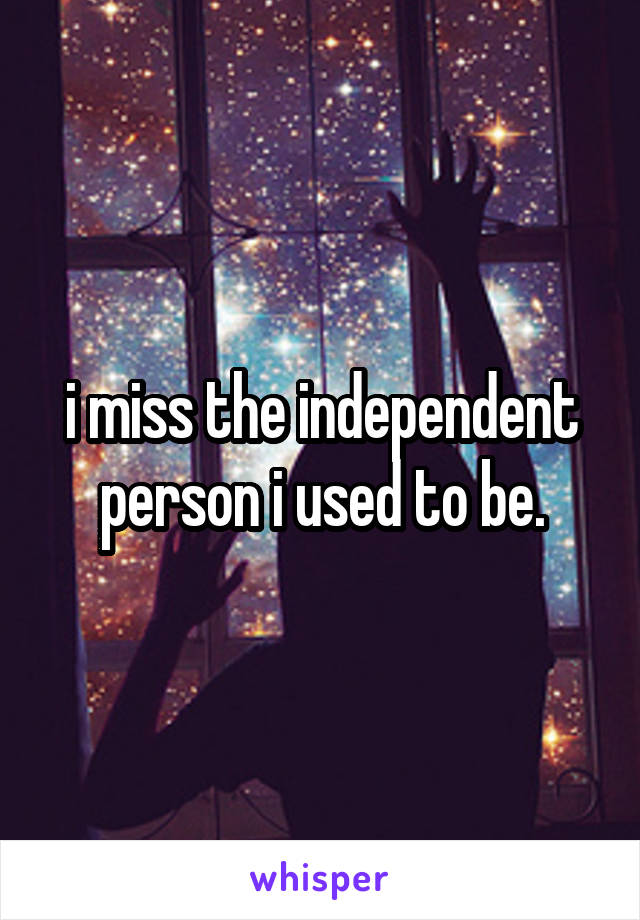 i miss the independent person i used to be.