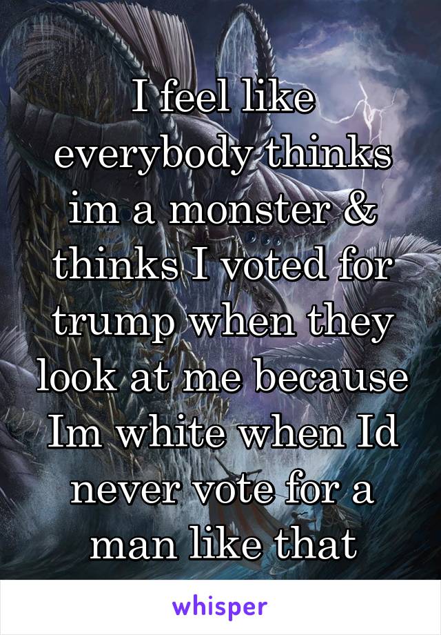 I feel like everybody thinks im a monster & thinks I voted for trump when they look at me because Im white when Id never vote for a man like that