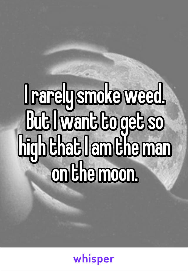 I rarely smoke weed. But I want to get so high that I am the man on the moon.