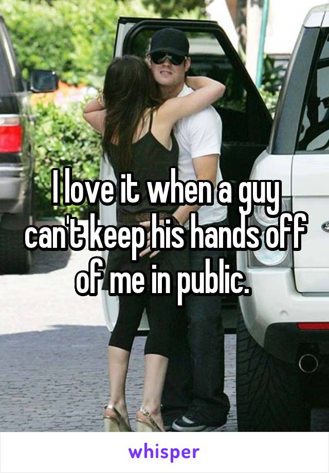 I love it when a guy can't keep his hands off of me in public. 