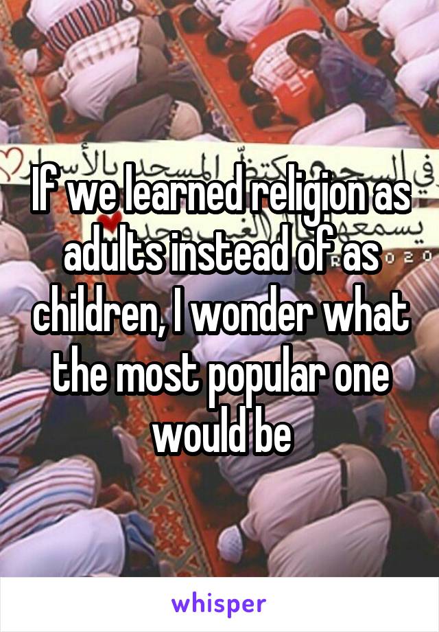 If we learned religion as adults instead of as children, I wonder what the most popular one would be