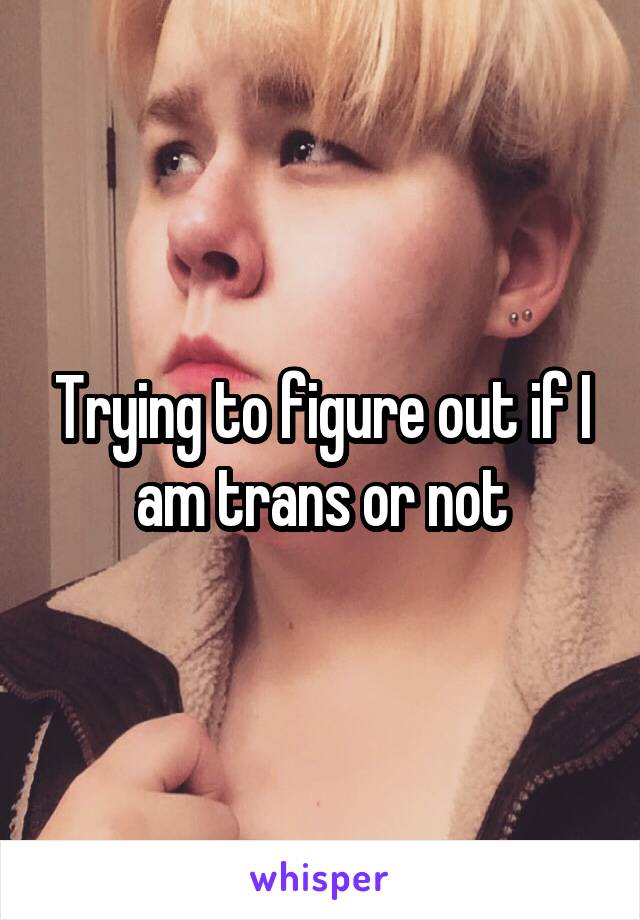 Trying to figure out if I am trans or not