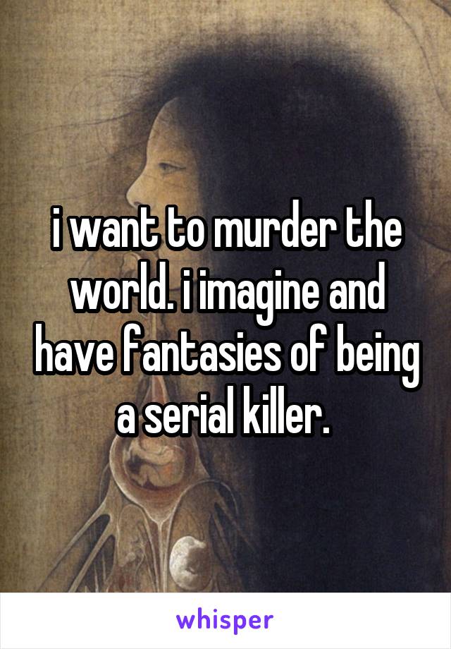 i want to murder the world. i imagine and have fantasies of being a serial killer. 