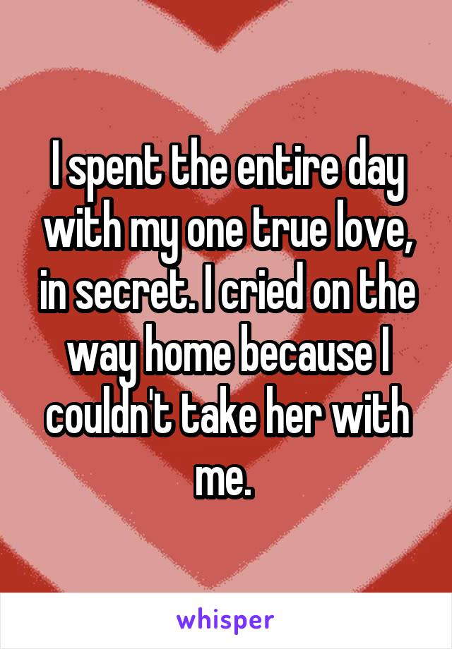 I spent the entire day with my one true love, in secret. I cried on the way home because I couldn't take her with me. 