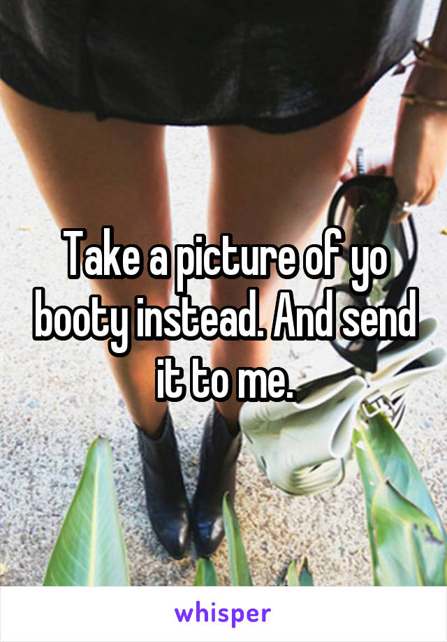 Take a picture of yo booty instead. And send it to me.