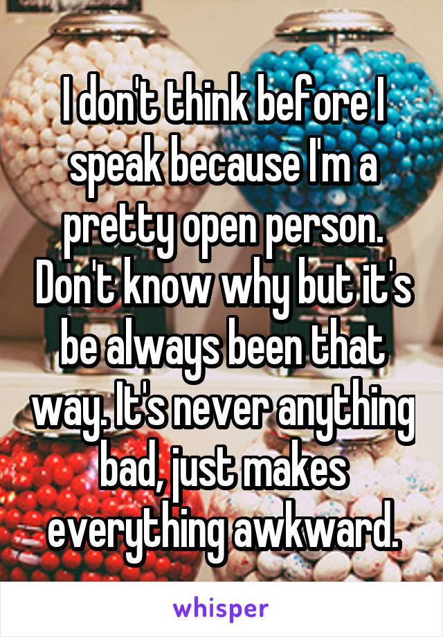 I don't think before I speak because I'm a pretty open person. Don't know why but it's be always been that way. It's never anything bad, just makes everything awkward.