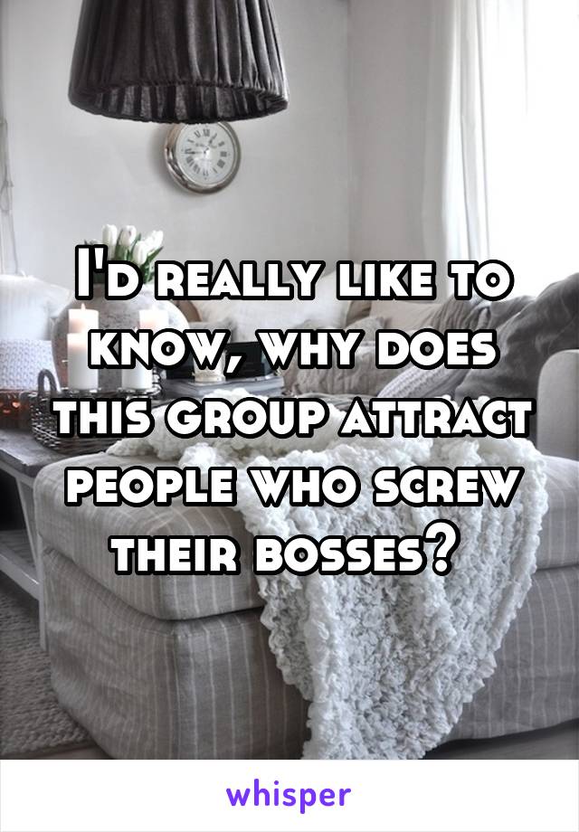 I'd really like to know, why does this group attract people who screw their bosses? 