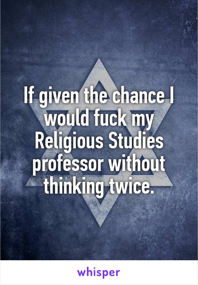 If given the chance I would fuck my Religious Studies professor without thinking twice.