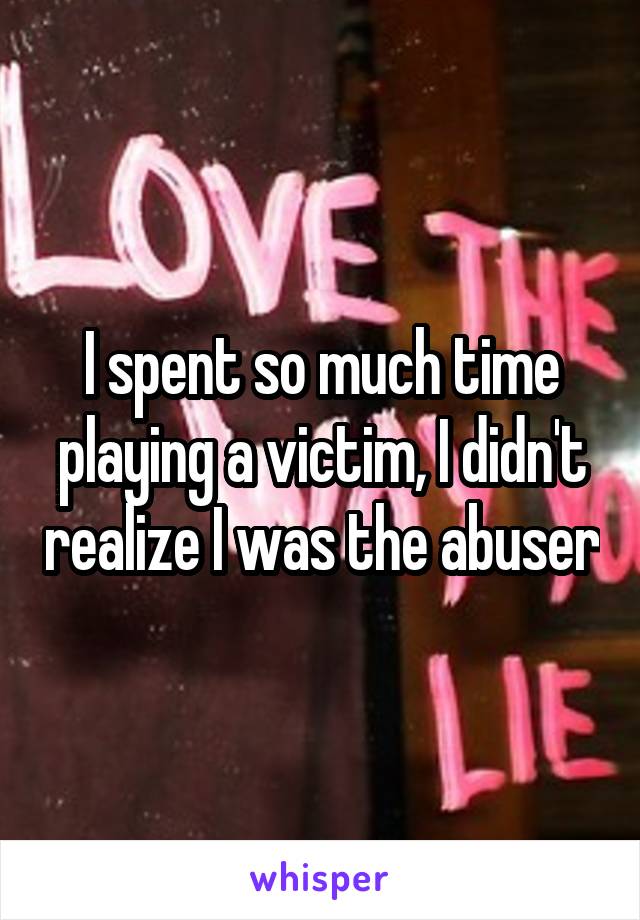 I spent so much time playing a victim, I didn't realize I was the abuser