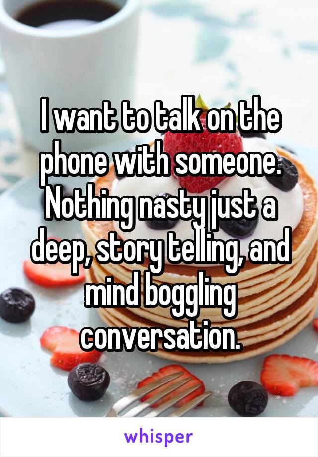 I want to talk on the phone with someone. Nothing nasty just a deep, story telling, and mind boggling conversation.