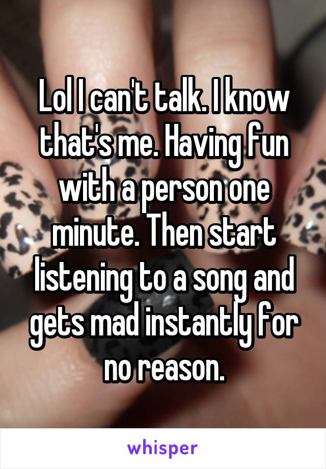 Lol I can't talk. I know that's me. Having fun with a person one minute. Then start listening to a song and gets mad instantly for no reason.