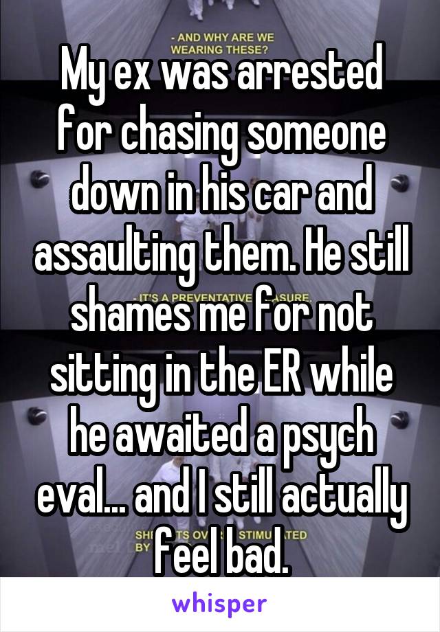 My ex was arrested for chasing someone down in his car and assaulting them. He still shames me for not sitting in the ER while he awaited a psych eval... and I still actually feel bad.