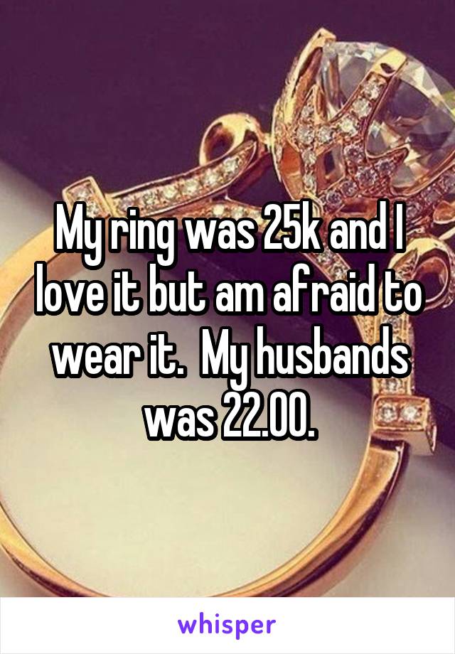 My ring was 25k and I love it but am afraid to wear it.  My husbands was 22.00.