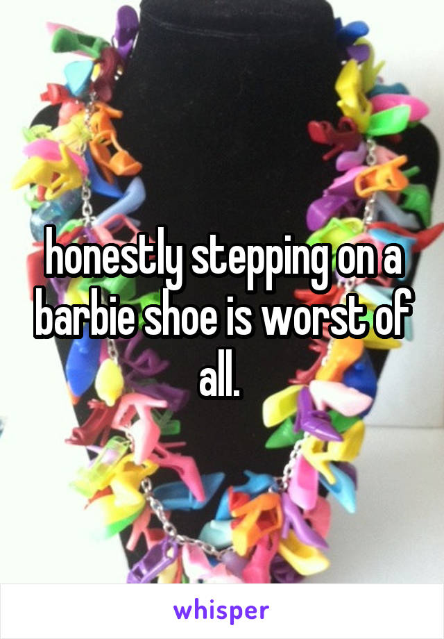 honestly stepping on a barbie shoe is worst of all. 