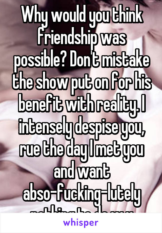 Why would you think friendship was possible? Don't mistake the show put on for his benefit with reality. I intensely despise you, rue the day I met you and want abso-fucking-lutely nothing to do w u