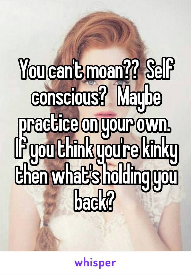 You can't moan??  Self conscious?   Maybe practice on your own.  If you think you're kinky then what's holding you back? 