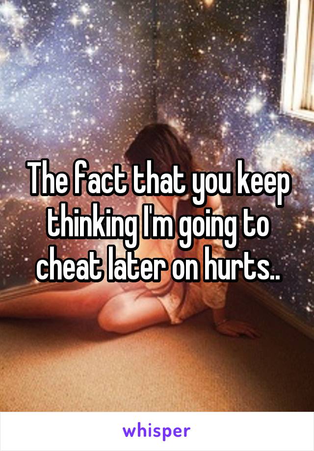 The fact that you keep thinking I'm going to cheat later on hurts..