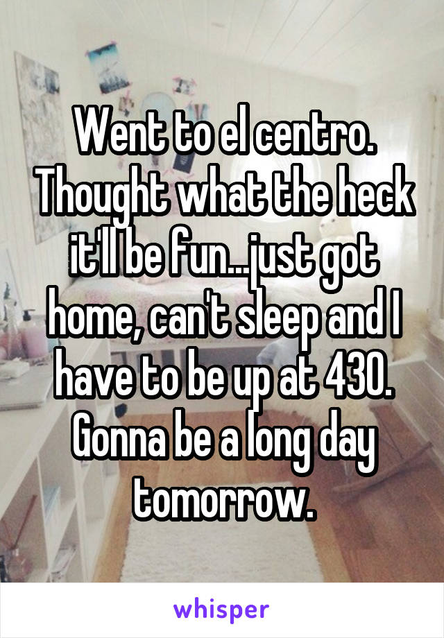 Went to el centro. Thought what the heck it'll be fun...just got home, can't sleep and I have to be up at 430. Gonna be a long day tomorrow.