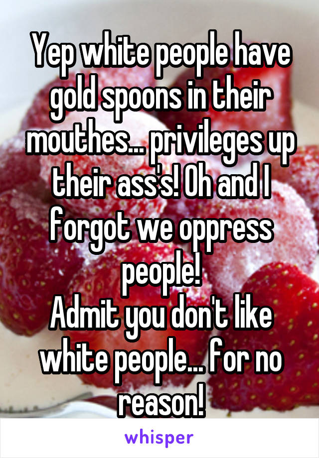 Yep white people have gold spoons in their mouthes... privileges up their ass's! Oh and I forgot we oppress people!
Admit you don't like white people... for no reason!