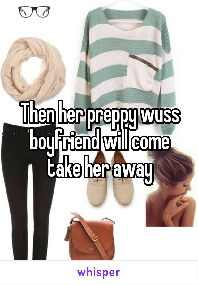 Then her preppy wuss boyfriend will come take her away