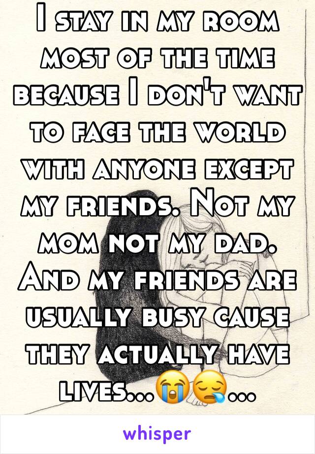 I stay in my room most of the time because I don't want to face the world with anyone except my friends. Not my mom not my dad. And my friends are usually busy cause they actually have lives...😭😪...