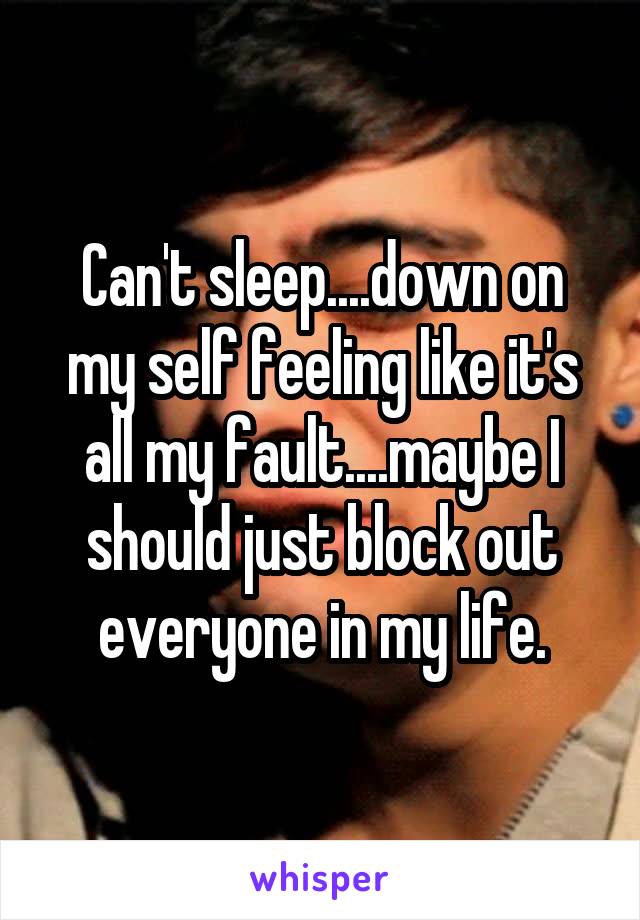 Can't sleep....down on my self feeling like it's all my fault....maybe I should just block out everyone in my life.