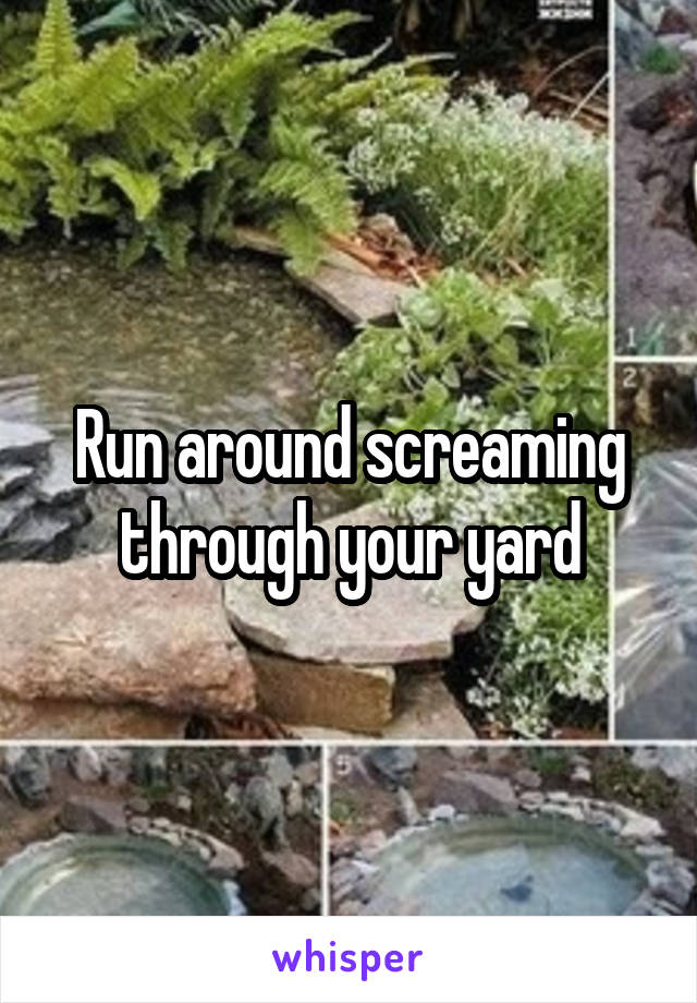 Run around screaming through your yard