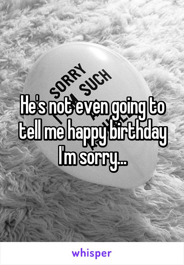 He's not even going to tell me happy birthday I'm sorry...