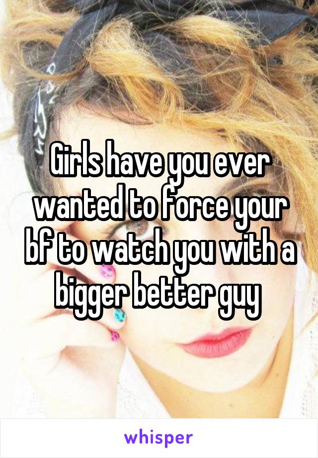 Girls have you ever wanted to force your bf to watch you with a bigger better guy 