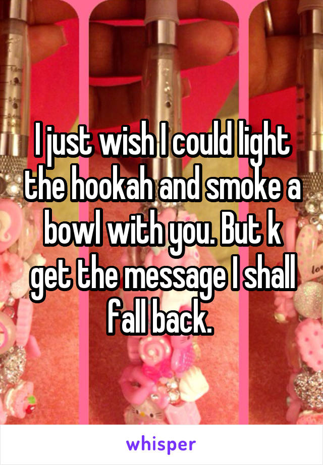 I just wish I could light the hookah and smoke a bowl with you. But k get the message I shall fall back. 