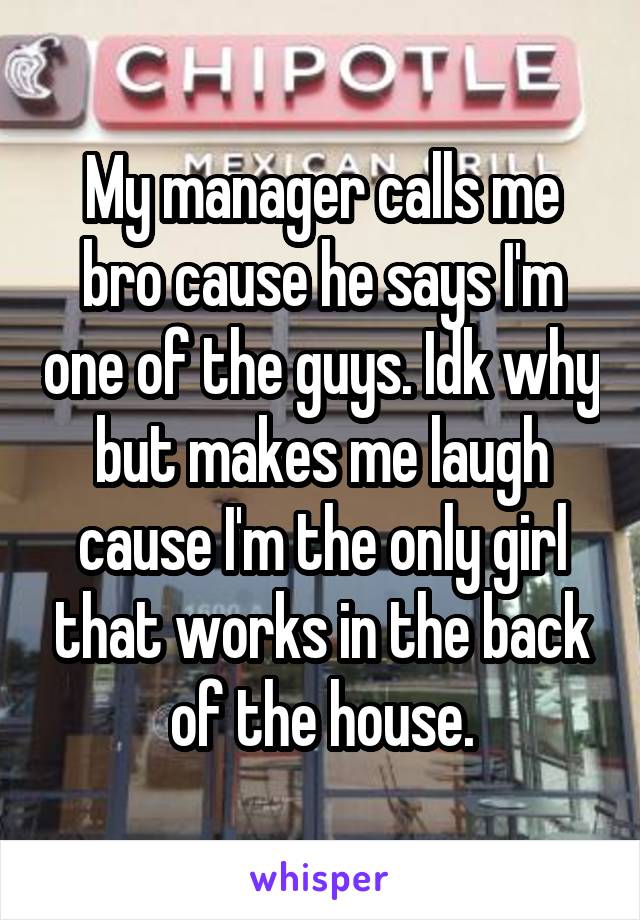 My manager calls me bro cause he says I'm one of the guys. Idk why but makes me laugh cause I'm the only girl that works in the back of the house.