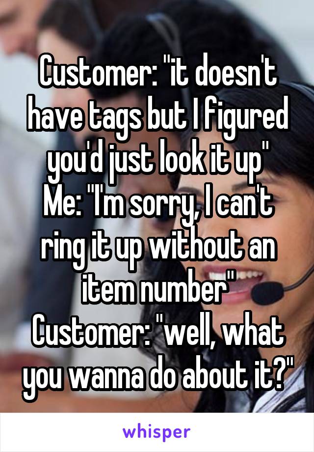 Customer: "it doesn't have tags but I figured you'd just look it up"
Me: "I'm sorry, I can't ring it up without an item number"
Customer: "well, what you wanna do about it?"