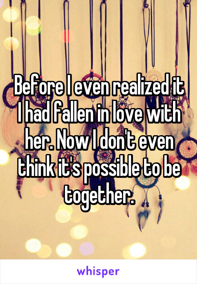 Before I even realized it I had fallen in love with her. Now I don't even think it's possible to be together.