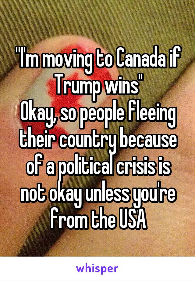 "I'm moving to Canada if Trump wins"
Okay, so people fleeing their country because of a political crisis is not okay unless you're from the USA