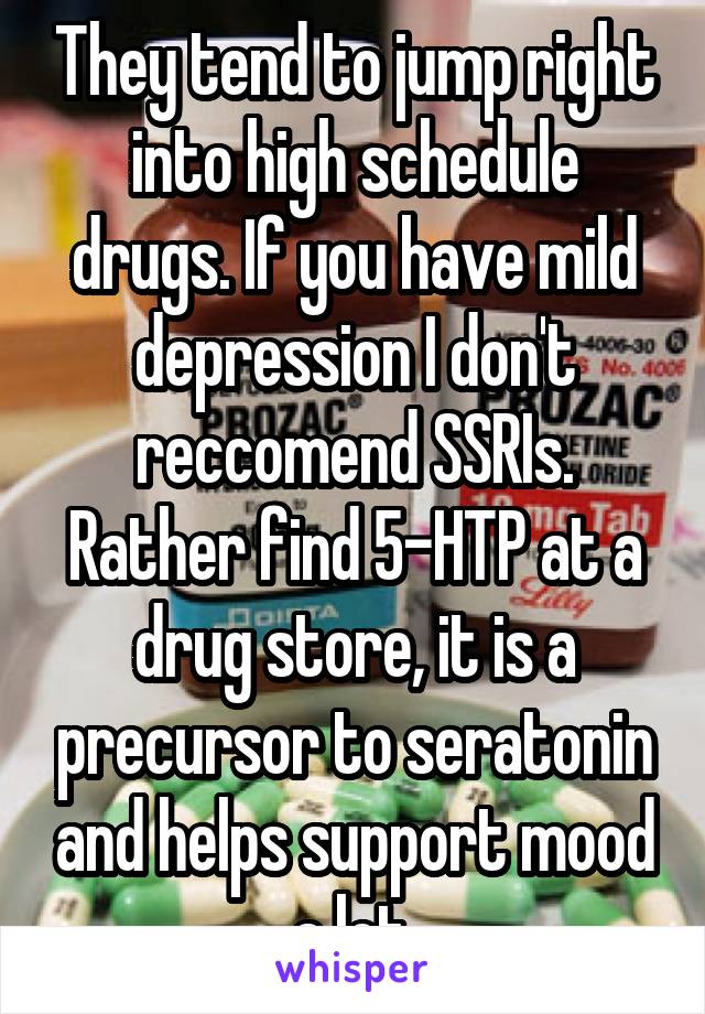 They tend to jump right into high schedule drugs. If you have mild depression I don't reccomend SSRIs. Rather find 5-HTP at a drug store, it is a precursor to seratonin and helps support mood a lot.