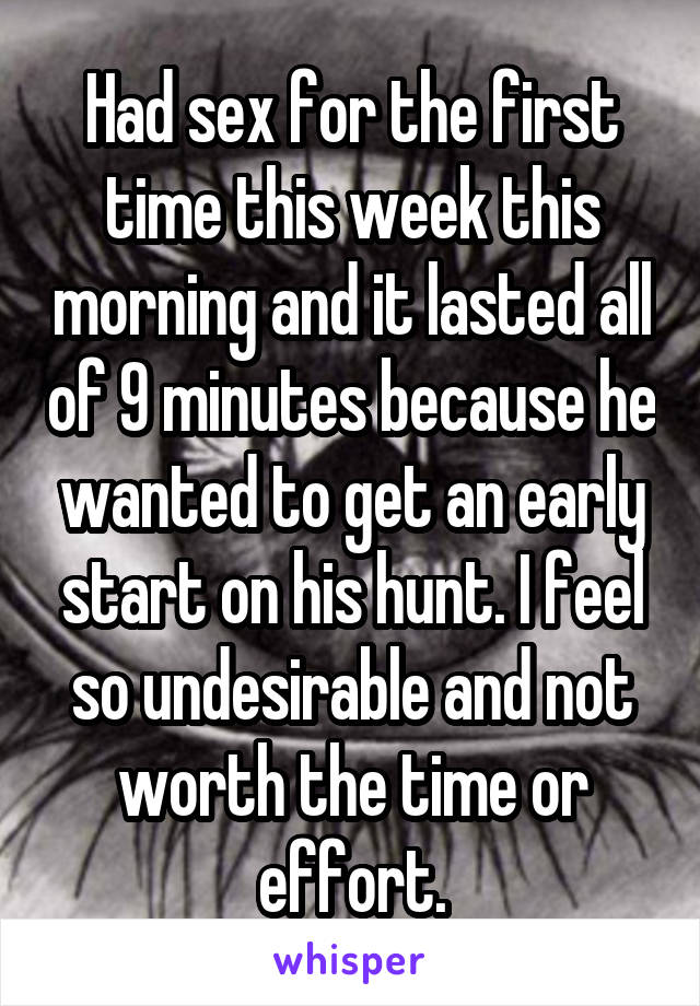 Had sex for the first time this week this morning and it lasted all of 9 minutes because he wanted to get an early start on his hunt. I feel so undesirable and not worth the time or effort.